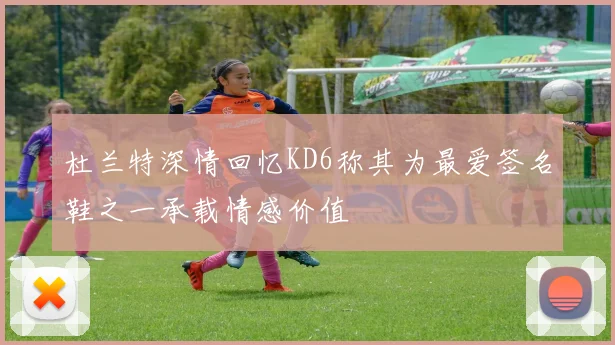 杜兰特深情回忆KD6称其为最爱签名鞋之一承载情感价值