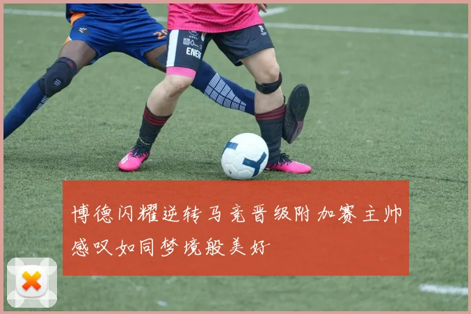 博德闪耀逆转马竞晋级附加赛主帅感叹如同梦境般美好
