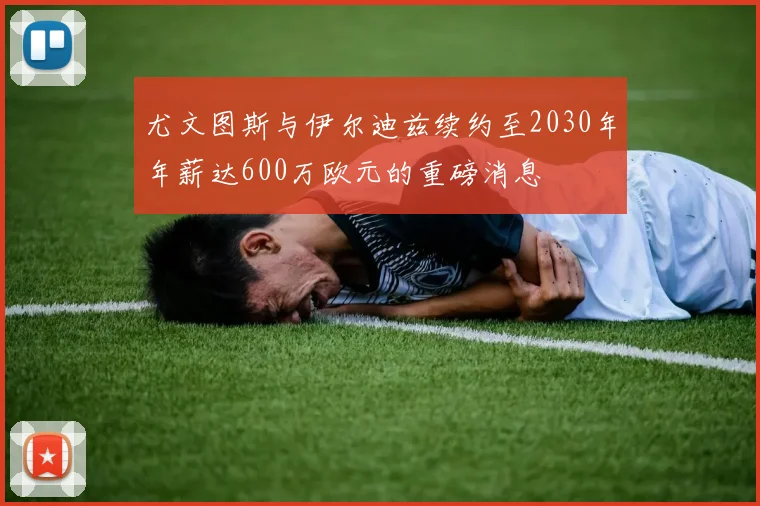 尤文图斯与伊尔迪兹续约至2030年年薪达600万欧元的重磅消息