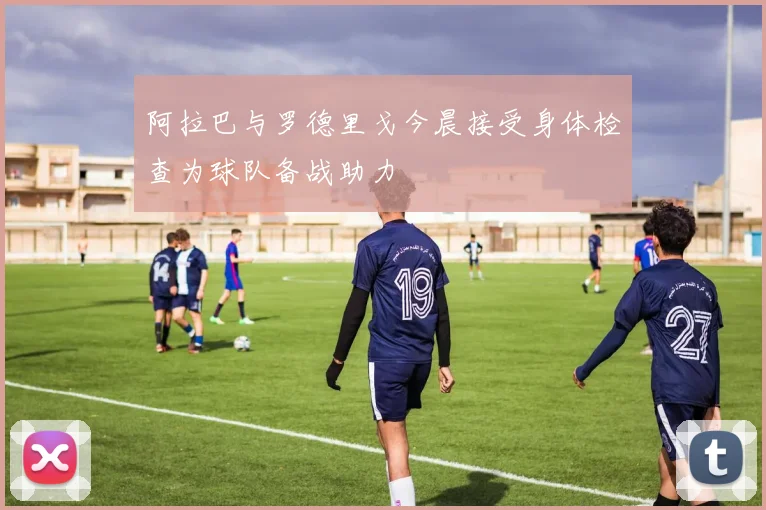 阿拉巴与罗德里戈今晨接受身体检查为球队备战助力