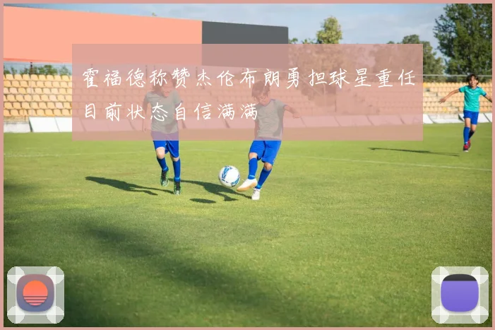 霍福德称赞杰伦布朗勇担球星重任目前状态自信满满