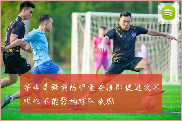 字母哥强调防守重要性即使进攻不顺也不能影响球队表现