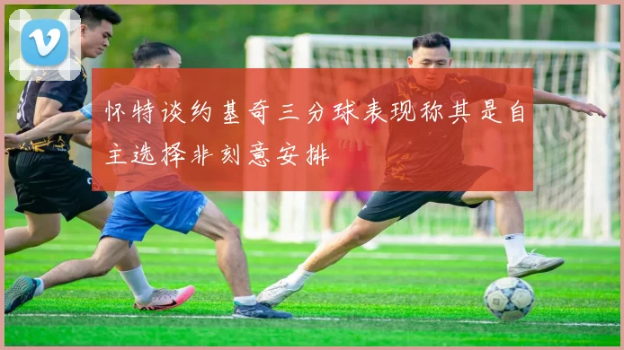 怀特谈约基奇三分球表现称其是自主选择非刻意安排