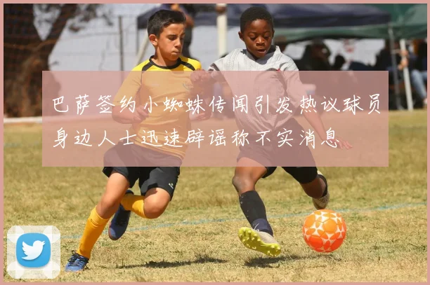 巴萨签约小蜘蛛传闻引发热议球员身边人士迅速辟谣称不实消息