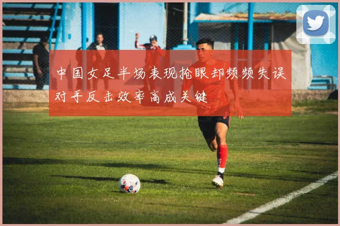 中国女足半场表现抢眼却频频失误对手反击效率高成关键