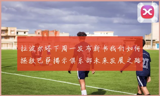 拉波尔塔下周一发布新书我们如何拯救巴萨揭示俱乐部未来发展之路