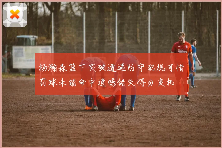 杨瀚森篮下突破遭遇防守犯规可惜罚球未能命中遗憾错失得分良机