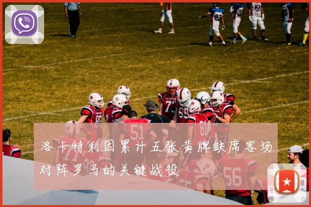洛卡特利因累计五张黄牌缺席客场对阵罗马的关键战役