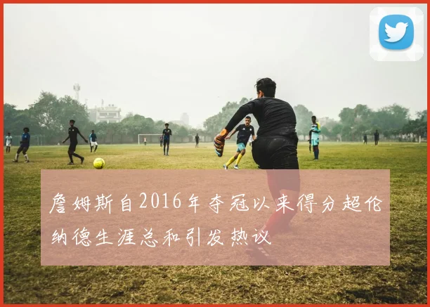 詹姆斯自2016年夺冠以来得分超伦纳德生涯总和引发热议
