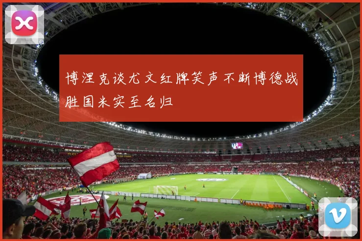 博涅克谈尤文红牌笑声不断博德战胜国米实至名归