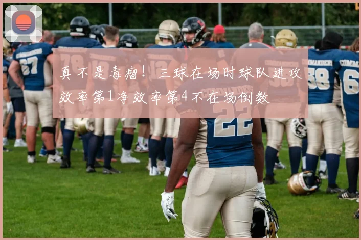 真不是毒瘤！三球在场时球队进攻效率第1净效率第4不在场倒数