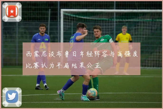 西蒙尼谈布鲁日年轻阵容与高强度比赛认为平局结果公正