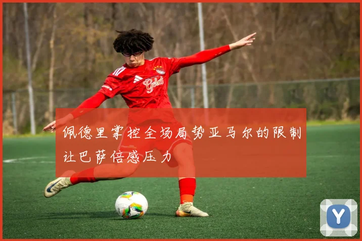 佩德里掌控全场局势亚马尔的限制让巴萨倍感压力