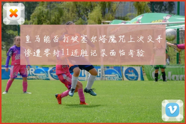 皇马能否打破塞尔塔魔咒上次交手惨遭零封11连胜记录面临考验