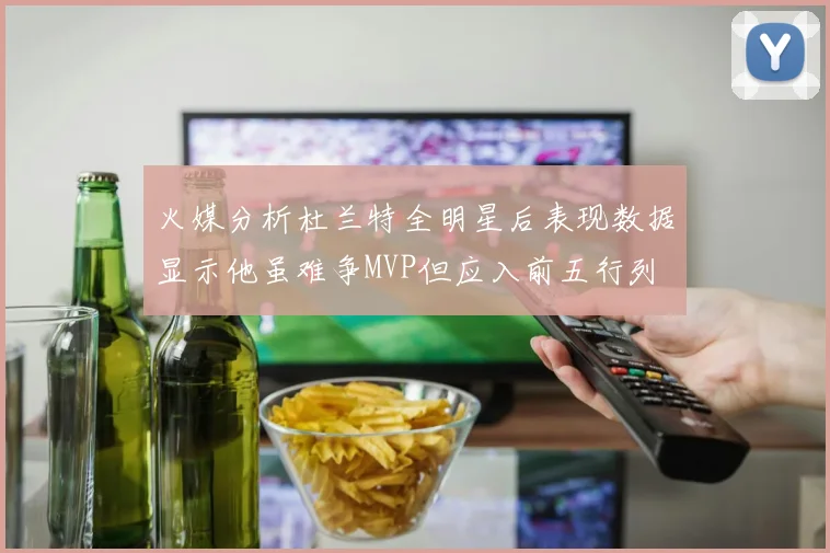 火媒分析杜兰特全明星后表现数据显示他虽难争MVP但应入前五行列