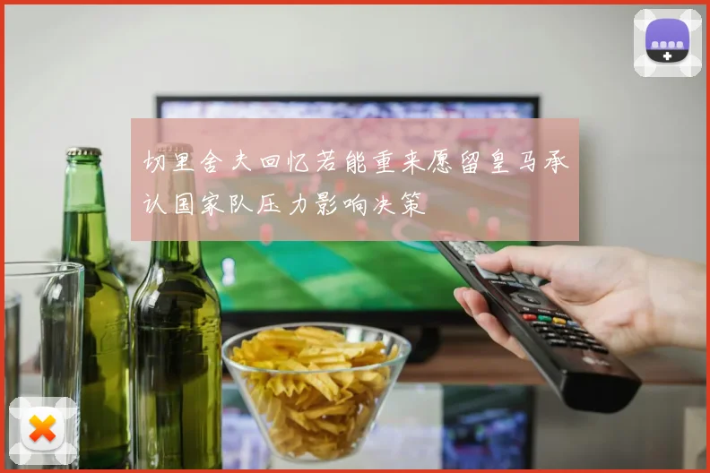 切里舍夫回忆若能重来愿留皇马承认国家队压力影响决策
